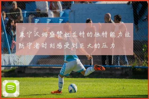 康宁汉姆盛赞杜兰特的独特能力让防守者时刻感受到巨大的压力