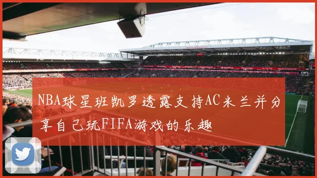 NBA球星班凯罗透露支持AC米兰并分享自己玩FIFA游戏的乐趣