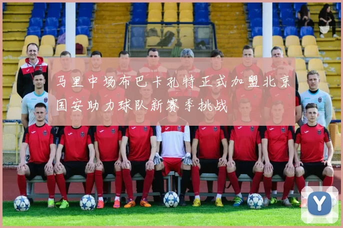 马里中场布巴卡孔特正式加盟北京国安助力球队新赛季挑战