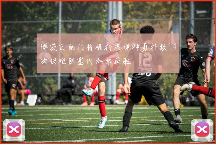 博茨瓦纳门将福科表现神勇扑救14次仍难阻塞内加尔获胜