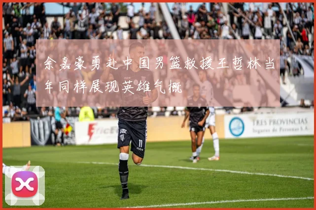 余嘉豪勇赴中国男篮救援王哲林当年同样展现英雄气概