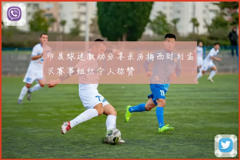 印度球迷激动分享亲历梅西时刻孟买赛事组织令人称赞