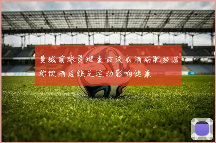 曼城前球员理查兹谈戒酒减肥经历称饮酒后缺乏运动影响健康