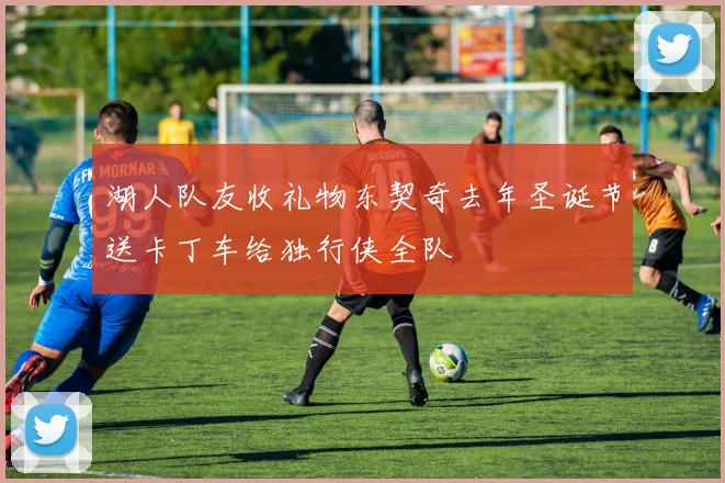 湖人队友收礼物东契奇去年圣诞节送卡丁车给独行侠全队