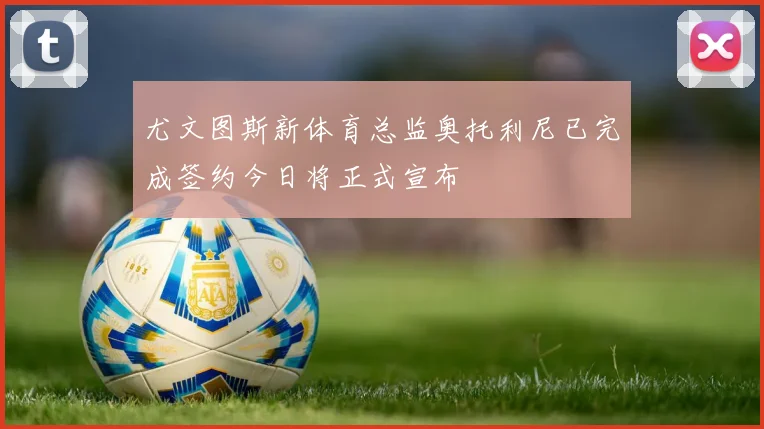 尤文图斯新体育总监奥托利尼已完成签约今日将正式宣布