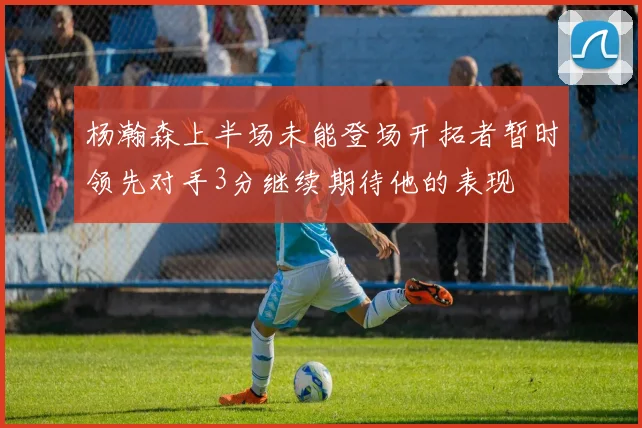 杨瀚森上半场未能登场开拓者暂时领先对手3分继续期待他的表现