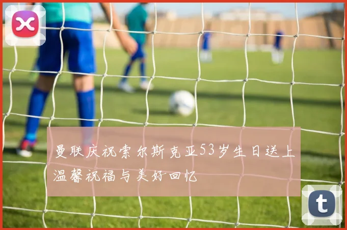 曼联庆祝索尔斯克亚53岁生日送上温馨祝福与美好回忆
