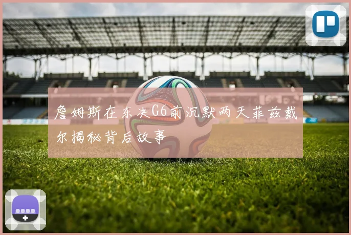 詹姆斯在东决G6前沉默两天菲兹戴尔揭秘背后故事