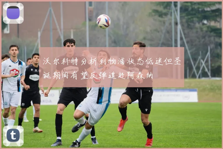 沃尔科特分析利物浦状态低迷但圣诞期间有望反弹追赶阿森纳