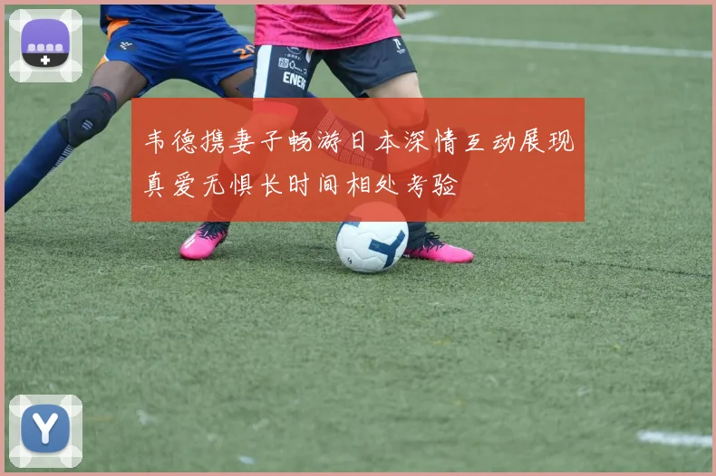 韦德携妻子畅游日本深情互动展现真爱无惧长时间相处考验