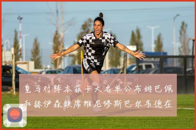 皇马对阵本菲卡大名单公布姆巴佩和赫伊森缺席维尼修斯巴尔韦德在列