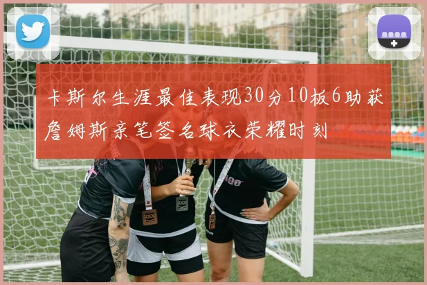 卡斯尔生涯最佳表现30分10板6助获詹姆斯亲笔签名球衣荣耀时刻