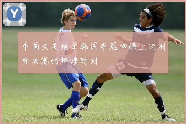 中国女足绝杀韩国夺冠回顾上次洲际决赛的辉煌时刻