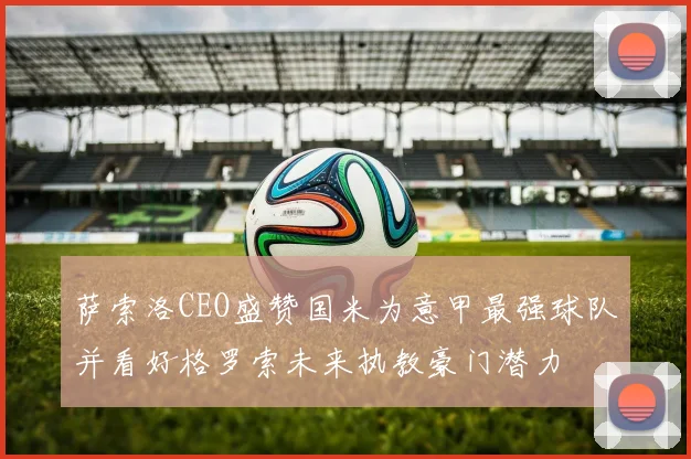 萨索洛CEO盛赞国米为意甲最强球队并看好格罗索未来执教豪门潜力