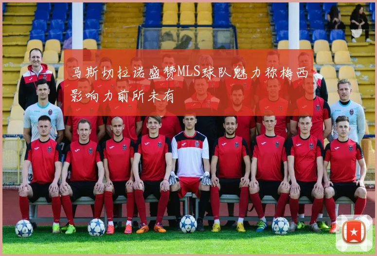 马斯切拉诺盛赞MLS球队魅力称梅西影响力前所未有