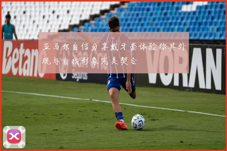 亚马尔自信分享戴牙套体验称其外观与自我形象完美契合