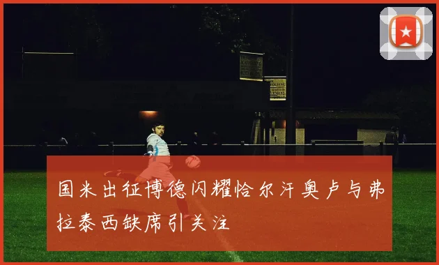 国米出征博德闪耀恰尔汗奥卢与弗拉泰西缺席引关注