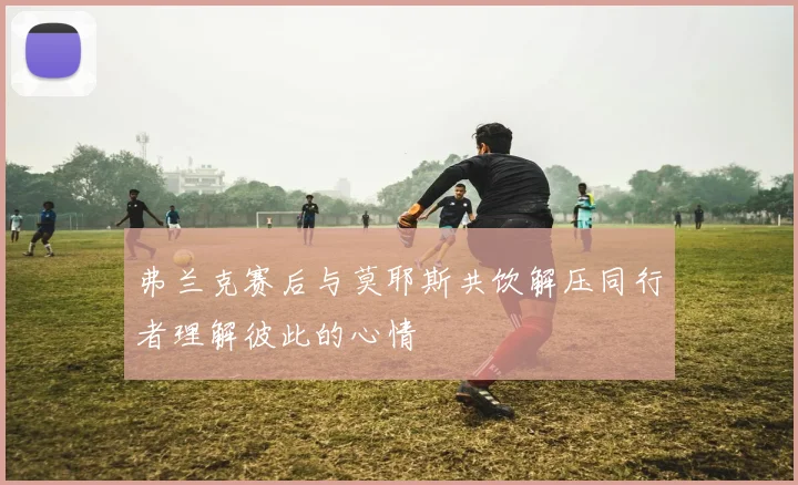 弗兰克赛后与莫耶斯共饮解压同行者理解彼此的心情