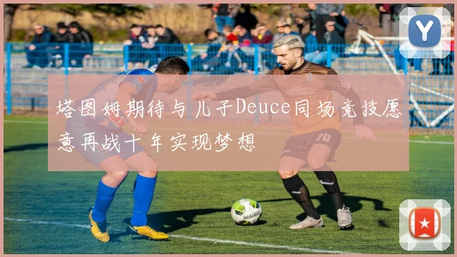 塔图姆期待与儿子Deuce同场竞技愿意再战十年实现梦想