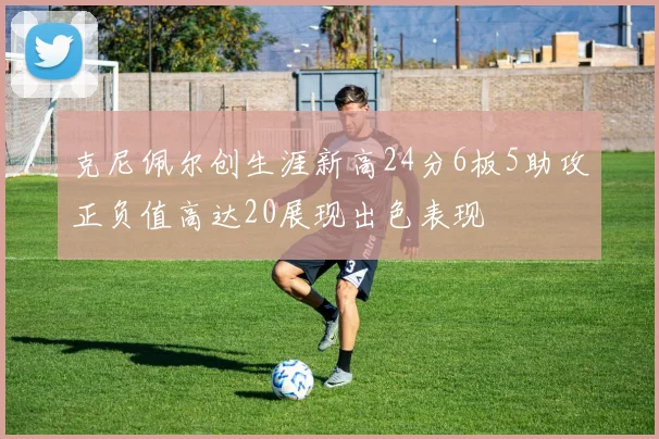 克尼佩尔创生涯新高24分6板5助攻正负值高达20展现出色表现