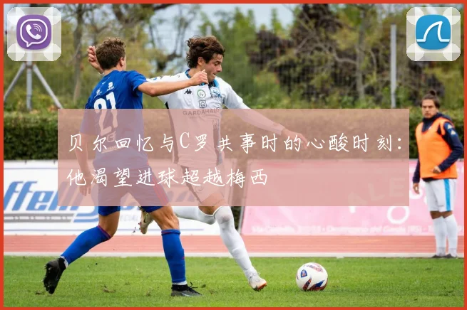 贝尔回忆与C罗共事时的心酸时刻：他渴望进球超越梅西