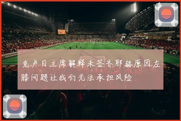 克卢日主席解释未签齐耶赫原因左膝问题让我们无法承担风险