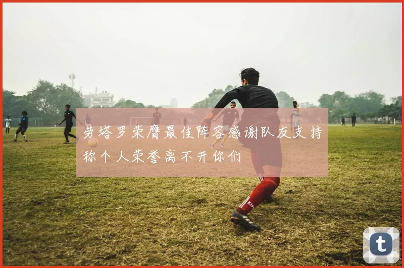 劳塔罗荣膺最佳阵容感谢队友支持称个人荣誉离不开你们